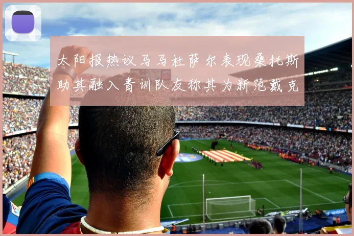 太阳报热议马马杜萨尔表现桑托斯助其融入青训队友称其为新范戴克