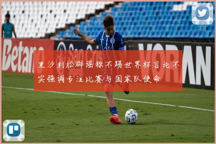 里沙利松辟谣称不踢世界杯言论不实强调专注比赛与国家队使命