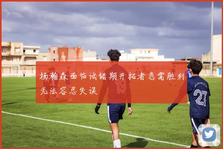 杨瀚森面临试错期开拓者急需胜利无法容忍失误