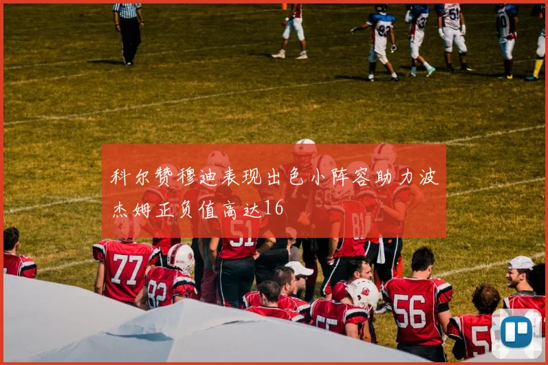 科尔赞穆迪表现出色小阵容助力波杰姆正负值高达16