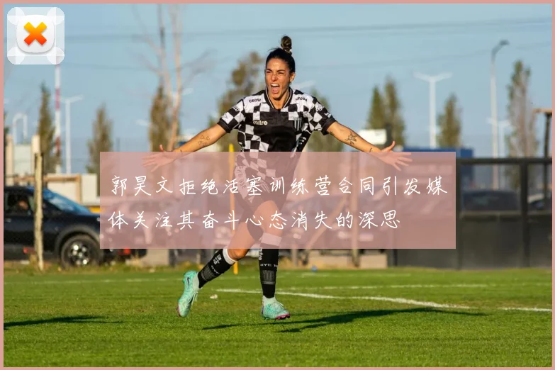 郭昊文拒绝活塞训练营合同引发媒体关注其奋斗心态消失的深思