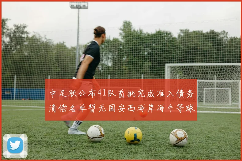 中足联公布41队首批完成准入债务清偿名单暂无国安西海岸海牛等球队参与