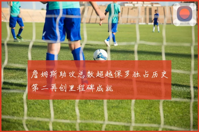 詹姆斯助攻总数超越保罗独占历史第二再创里程碑成就