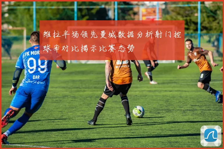 维拉半场领先曼城数据分析射门控球率对比揭示比赛态势