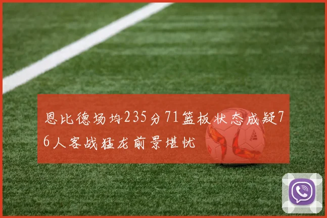 恩比德场均235分71篮板状态成疑76人客战猛龙前景堪忧