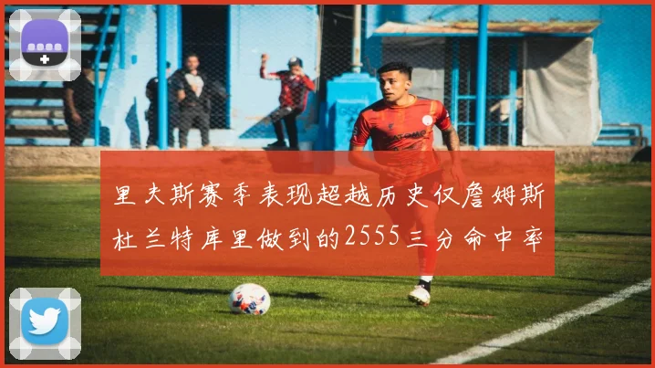 里夫斯赛季表现超越历史仅詹姆斯杜兰特库里做到的2555三分命中率50成就