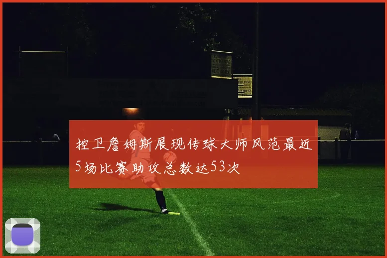 控卫詹姆斯展现传球大师风范最近5场比赛助攻总数达53次