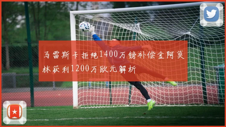 马雷斯卡拒绝1400万镑补偿金阿莫林获利1200万欧元解析