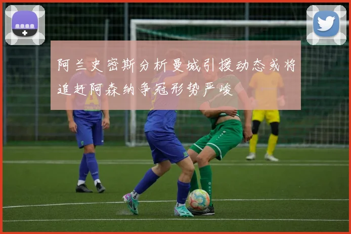阿兰史密斯分析曼城引援动态或将追赶阿森纳争冠形势严峻