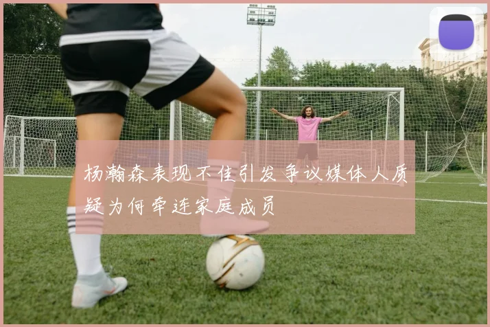 杨瀚森表现不佳引发争议媒体人质疑为何牵连家庭成员