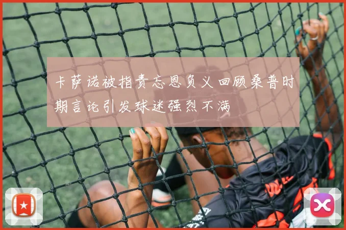 卡萨诺被指责忘恩负义回顾桑普时期言论引发球迷强烈不满