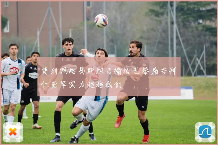 费利佩路易斯坦言输给巴黎痛苦拜仁蓝军实力超越我们
