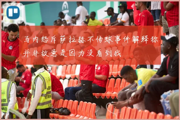 马内怒斥萨拉赫不传球事件解释称并非故意是因为没看到我