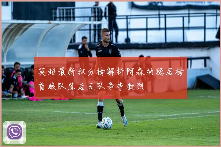 英超最新积分榜解析阿森纳稳居榜首狼队落后五队争夺激烈