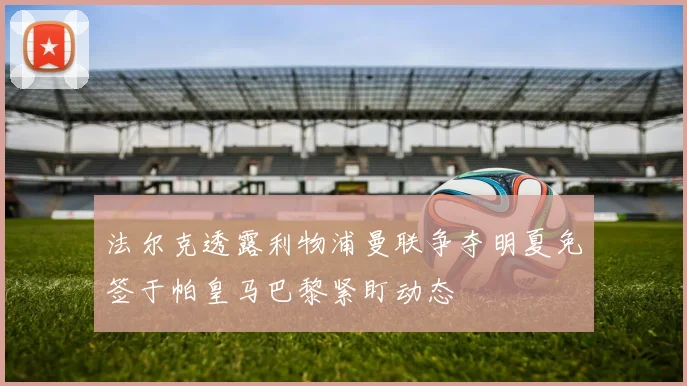 法尔克透露利物浦曼联争夺明夏免签于帕皇马巴黎紧盯动态