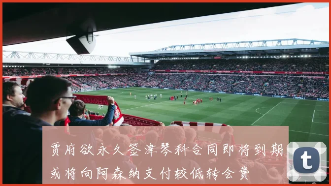 贾府欲永久签津琴科合同即将到期或将向阿森纳支付较低转会费