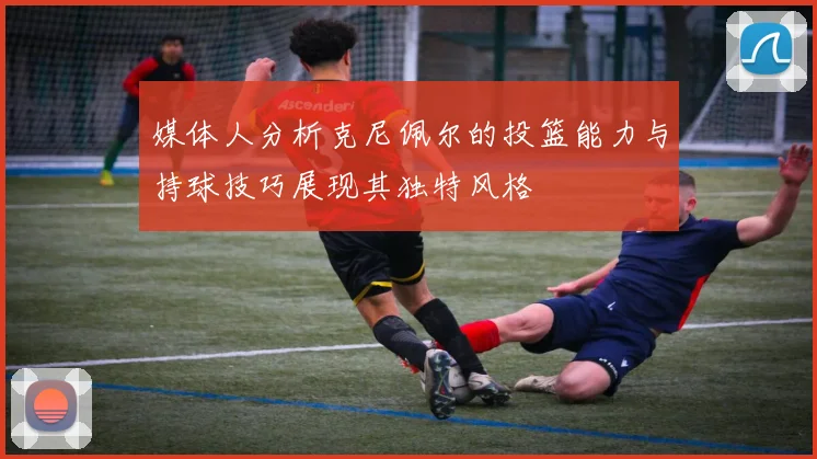 媒体人分析克尼佩尔的投篮能力与持球技巧展现其独特风格