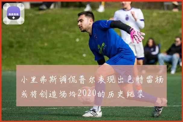 小里弗斯调侃普尔表现出色特雷杨或将创造场均2020的历史纪录