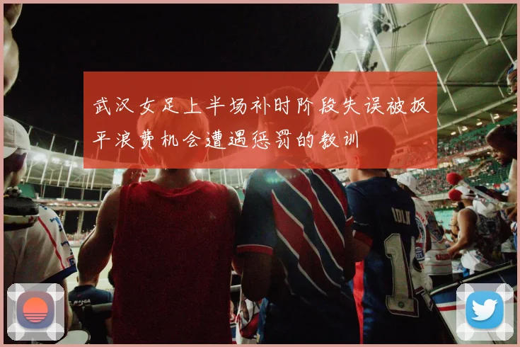 武汉女足上半场补时阶段失误被扳平浪费机会遭遇惩罚的教训