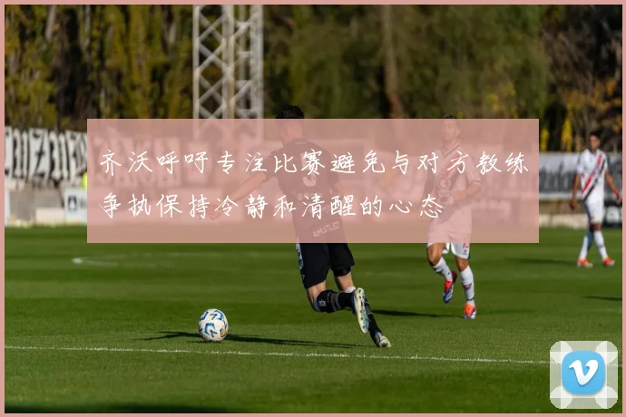 齐沃呼吁专注比赛避免与对方教练争执保持冷静和清醒的心态