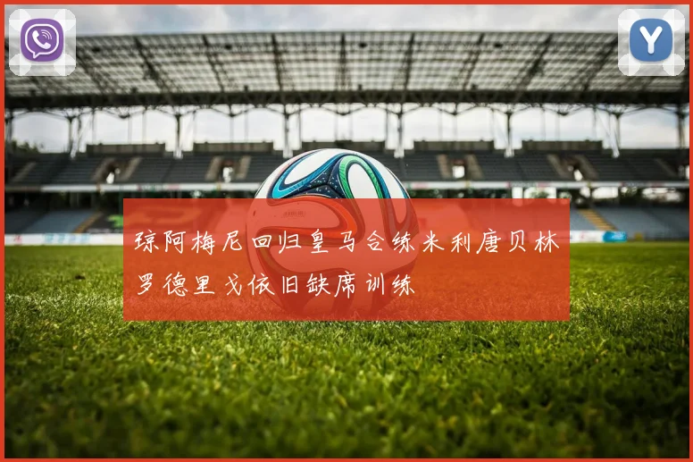 琼阿梅尼回归皇马合练米利唐贝林罗德里戈依旧缺席训练