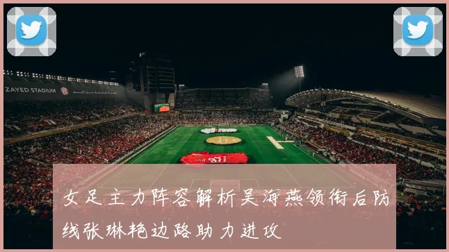 女足主力阵容解析吴海燕领衔后防线张琳艳边路助力进攻