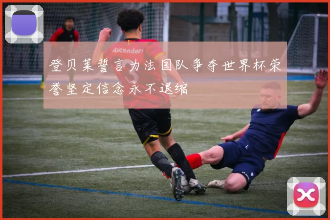 登贝莱誓言为法国队争夺世界杯荣誉坚定信念永不退缩