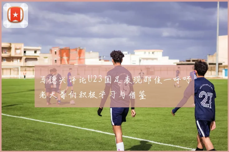 马德兴评论U23国足表现邵佳一呼吁老大哥们积极学习与借鉴