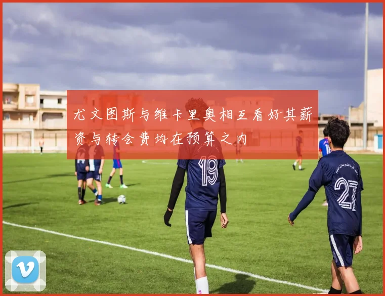 尤文图斯与维卡里奥相互看好其薪资与转会费均在预算之内
