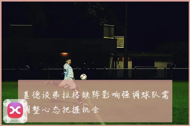 基德谈弗拉格缺阵影响强调球队需调整心态把握机会
